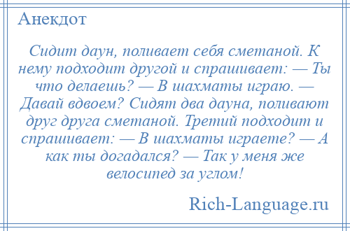 
    Сидит даун, поливает себя сметаной. К нему подходит другой и спрашивает: — Ты что делаешь? — В шахматы играю. — Давай вдвоем? Сидят два дауна, поливают друг друга сметаной. Третий подходит и спрашивает: — В шахматы играете? — А как ты догадался? — Так у меня же велосипед за углом!