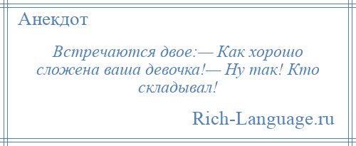 
    Встречаются двое:— Как хорошо сложена ваша девочка!— Ну так! Кто складывал!