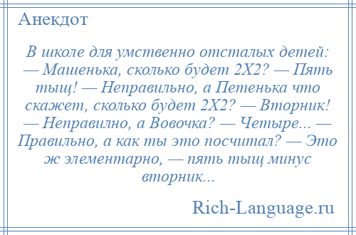 
    В школе для умственно отсталых детей: — Машенька, сколько будет 2Х2? — Пять тыщ! — Неправильно, а Петенька что скажет, сколько будет 2Х2? — Вторник! — Неправилно, а Вовочка? — Четыре... — Правильно, а как ты это посчитал? — Это ж элементарно, — пять тыщ минус вторник...