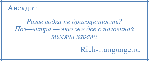 
    — Разве водка не драгоценность? — Пол—литра — это же две с половиной тысячи карат!