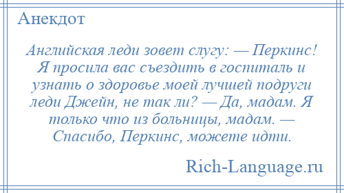 
    Английская леди зовет слугу: — Перкинс! Я просила вас съездить в госпиталь и узнать о здоровье моей лучшей подруги леди Джейн, не так ли? — Да, мадам. Я только что из больницы, мадам. — Спасибо, Перкинс, можете идти.