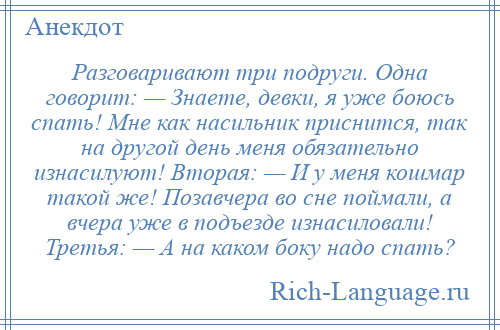 
    Разговаривают три подруги. Одна говорит: — Знаете, девки, я уже боюсь спать! Мне как насильник приснится, так на другой день меня обязательно изнасилуют! Вторая: — И у меня кошмар такой же! Позавчера во сне поймали, а вчера уже в подъезде изнасиловали! Третья: — А на каком боку надо спать?