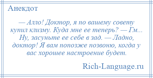 
    — Алло! Доктор, я по вашему совету купил клизму. Куда мне ее теперь? — Гм... Ну, засуньте ее себе в зад. — Ладно, доктор! Я вам попозже позвоню, когда у вас хорошее настроение будет.