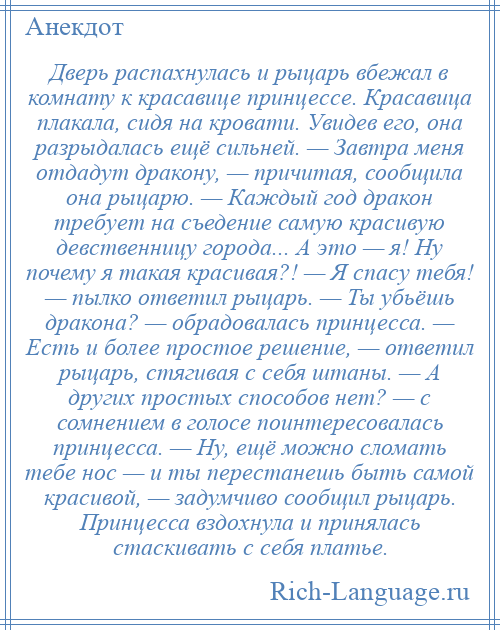 
    Дверь распахнулась и рыцарь вбежал в комнату к красавице принцессе. Красавица плакала, сидя на кровати. Увидев его, она разрыдалась ещё сильней. — Завтра меня отдадут дракону, — причитая, сообщила она рыцарю. — Каждый год дракон требует на съедение самую красивую девственницу города... А это — я! Ну почему я такая красивая?! — Я спасу тебя! — пылко ответил рыцарь. — Ты убьёшь дракона? — обрадовалась принцесса. — Есть и более простое решение, — ответил рыцарь, стягивая с себя штаны. — А других простых способов нет? — с сомнением в голосе поинтересовалась принцесса. — Ну, ещё можно сломать тебе нос — и ты перестанешь быть самой красивой, — задумчиво сообщил рыцарь. Принцесса вздохнула и принялась стаскивать с себя платье.