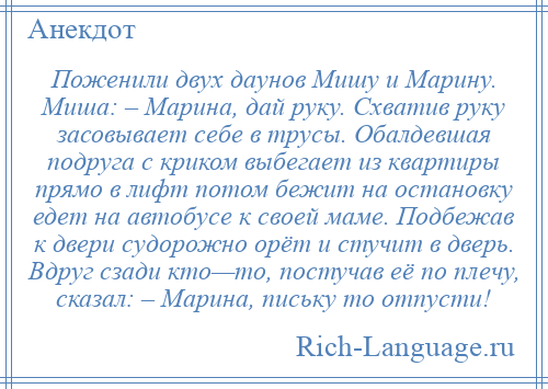 
    Поженили двух даунов Мишу и Марину. Миша: – Марина, дай руку. Схватив руку засовывает себе в трусы. Обалдевшая подруга с криком выбегает из квартиры прямо в лифт потом бежит на остановку едет на автобусе к своей маме. Подбежав к двери судорожно орёт и стучит в дверь. Вдруг сзади кто—то, постучав её по плечу, сказал: – Марина, письку то отпусти!