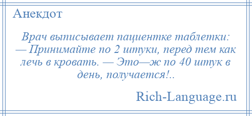 
    Врач выписывает пациентке таблетки: — Принимайте по 2 штуки, перед тем как лечь в кровать. — Это—ж по 40 штук в день, получается!..