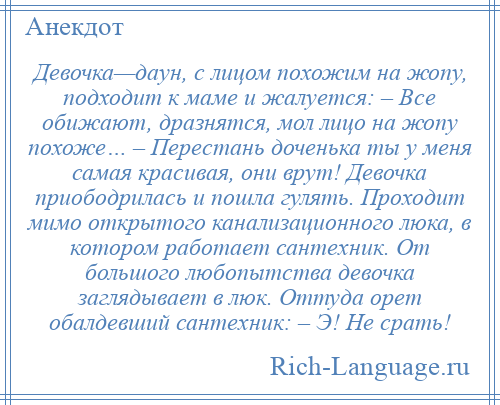 
    Девочка—даун, с лицом похожим на жопу, подходит к маме и жалуется: – Все обижают, дразнятся, мол лицо на жопу похоже… – Перестань доченька ты у меня самая красивая, они врут! Девочка приободрилась и пошла гулять. Проходит мимо открытого канализационного люка, в котором работает сантехник. От большого любопытства девочка заглядывает в люк. Оттуда орет обалдевший сантехник: – Э! Не срать!