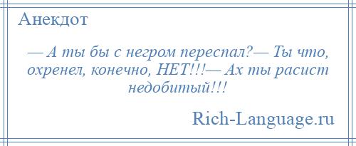 
    — А ты бы с негром переспал?— Ты что, охренел, конечно, НЕТ!!!— Ах ты расист недобитый!!!