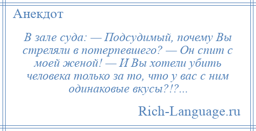 
    В зале суда: — Подсудимый, почему Вы стреляли в потерпевшего? — Он спит с моей женой! — И Вы хотели убить человека только за то, что у вас с ним одинаковые вкусы?!?...