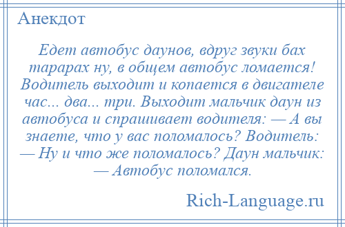 
    Едет автобус даунов, вдруг звуки бах тарарах ну, в общем автобус ломается! Водитель выходит и копается в двигателе час... два... три. Выходит мальчик даун из автобуса и спрашивает водителя: — А вы знаете, что у вас поломалось? Водитель: — Ну и что же поломалось? Даун мальчик: — Автобус поломался.