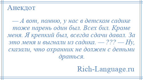 
    — А вот, помню, у нас в детском садике тоже парень один был. Всех бил. Кроме меня. Я крепкий был, всегда сдачи давал. За это меня и выгнали из садика. — ??? — Ну, сказали, что охранник не должен с детьми драться.