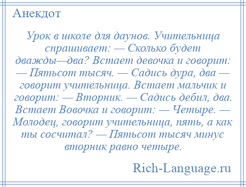 
    Урок в школе для даунов. Учительница спрашивает: — Сколько будет дважды—два? Встает девочка и говорит: — Пятьсот тысяч. — Садись дура, два — говорит учительница. Встает мальчик и говорит: — Вторник. — Садись дебил, два. Встает Вовочка и говорит: — Четыре. — Молодец, говорит учительница, пять, а как ты сосчитал? — Пятьсот тысяч минус вторник равно четыре.