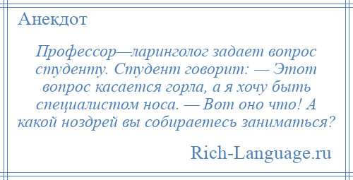 
    Профессор—ларинголог задает вопрос студенту. Студент говорит: — Этот вопрос касается горла, а я хочу быть специалистом носа. — Вот оно что! А какой ноздрей вы собираетесь заниматься?