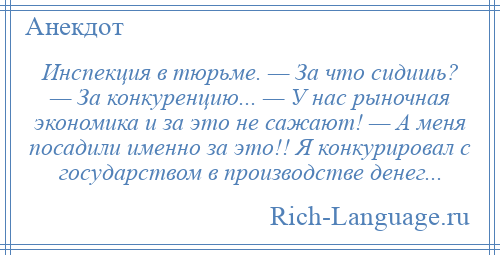 
    Инспекция в тюрьме. — За что сидишь? — За конкуренцию... — У нас рыночная экономика и за это не сажают! — А меня посадили именно за это!! Я конкурировал с государством в производстве денег...