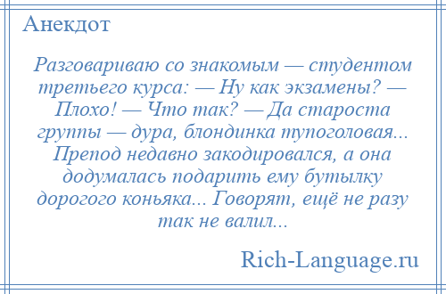 
    Разговариваю со знакомым — студентом третьего курса: — Ну как экзамены? — Плохо! — Что так? — Да староста группы — дура, блондинка тупоголовая... Препод недавно закодировался, а она додумалась подарить ему бутылку дорогого коньяка... Говорят, ещё не разу так не валил...