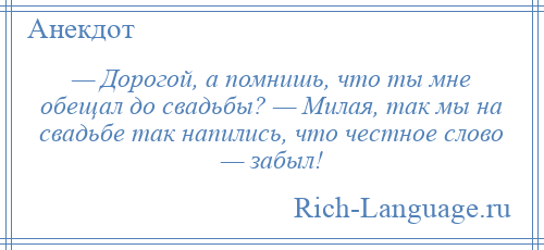 
    — Дорогой, а помнишь, что ты мне обещал до свадьбы? — Милая, так мы на свадьбе так напились, что честное слово — забыл!