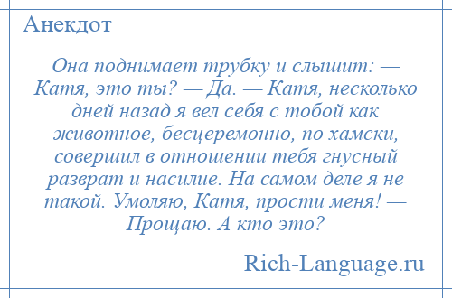 
    Она поднимает трубку и слышит: — Катя, это ты? — Да. — Катя, несколько дней назад я вел себя с тобой как животное, бесцеремонно, по хамски, совершил в отношении тебя гнусный разврат и насилие. На самом деле я не такой. Умоляю, Катя, прости меня! — Прощаю. А кто это?