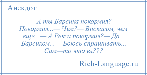 
    — А ты Барсика покормил?— Покормил...— Чем?— Вискасом, чем еще...— А Рекса покормил?— Да... Барсиком...— Боюсь спрашивать... Сам—то что ел???