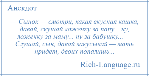 
    — Сынок — смотри, какая вкусная кашка, давай, скушай ложечку за папу... ну, ложечку за маму... ну за бабушку... — Слушай, сын, давай закусывай — мать придет, двоих попалишь...