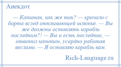 
    — Капитан, как же так? — кричали с борта вслед отплывающей шлюпке. — Вы же должны оставлять корабль последним?! — Вы и есть последние, — ответил капитан, усердно работая веслами. — Я оставляю корабль вам.