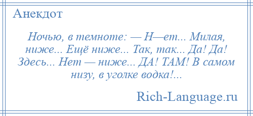 
    Ночью, в темноте: — Н—ет... Милая, ниже... Ещё ниже... Так, так... Да! Да! Здесь... Нет — ниже... ДА! ТАМ! В самом низу, в уголке водка!...