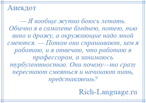 
    — Я вообще жутко боюсь летать. Обычно я в самолете бледнею, потею, пью вино и дрожу, а окружающие надо мной смеются. — Потом они спрашивают, кем я работаю, и я отвечаю, что работаю я профессором, а занимаюсь турбулентностью. Они почему—то сразу перестают смеяться и начинают пить, представляешь?