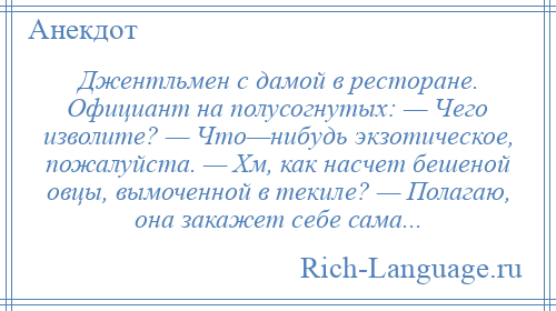 
    Джентльмен с дамой в ресторане. Официант на полусогнутых: — Чего изволите? — Что—нибудь экзотическое, пожалуйста. — Хм, как насчет бешеной овцы, вымоченной в текиле? — Полагаю, она закажет себе сама...