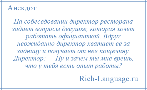 
    На собеседовании директор ресторана задает вопросы девушке, которая хочет работать официанткой. Вдруг неожиданно директор хватает ее за задницу и получает от нее пощечину. Директор: — Ну и зачем ты мне врешь, что у тебя есть опыт работы?