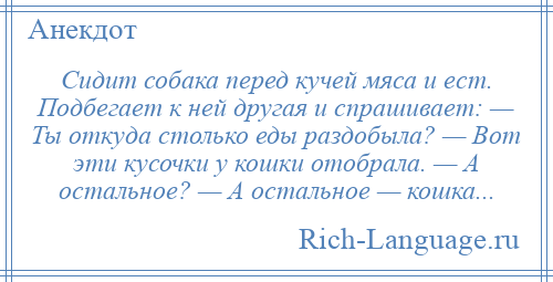 
    Сидит собака перед кучей мяса и ест. Подбегает к ней другая и спрашивает: — Ты откуда столько еды раздобыла? — Вот эти кусочки у кошки отобрала. — А остальное? — А остальное — кошка...