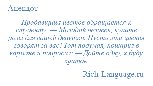 
    Продавщица цветов обращается к студенту: — Молодой человек, купите розы для вашей девушки. Пусть эти цветы говорят за вас! Тот подумал, пошарил в кармане и попросил: — Дайте одну, я буду краток.