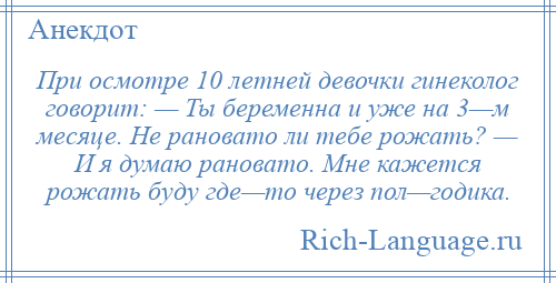 
    При осмотре 10 летней девочки гинеколог говорит: — Ты беременна и уже на 3—м месяце. Не рановато ли тебе рожать? — И я думаю рановато. Мне кажется рожать буду где—то через пол—годика.