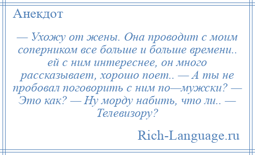 
    — Ухожу от жены. Она проводит с моим соперником все больше и больше времени.. ей с ним интереснее, он много рассказывает, хорошо поет.. — А ты не пробовал поговорить с ним по—мужски? — Это как? — Ну морду набить, что ли.. — Телевизору?