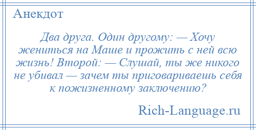 
    Два друга. Один другому: — Хочу жениться на Маше и прожить с ней всю жизнь! Второй: — Слушай, ты же никого не убивал — зачем ты приговариваешь себя к пожизненному заключению?