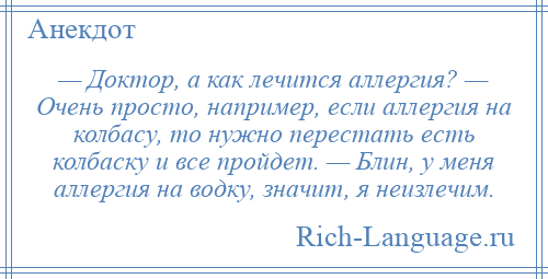 
    — Доктор, а как лечится аллергия? — Очень просто, например, если аллергия на колбасу, то нужно перестать есть колбаску и все пройдет. — Блин, у меня аллергия на водку, значит, я неизлечим.