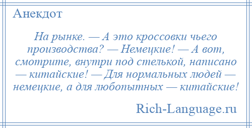 
    На рынке. — А это кроссовки чьего производства? — Немецкие! — А вот, смотрите, внутри под стелькой, написано — китайские! — Для нормальных людей — немецкие, а для любопытных — китайские!