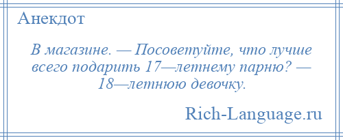 
    В магазине. — Посоветуйте, что лучше всего подарить 17—летнему парню? — 18—летнюю девочку.