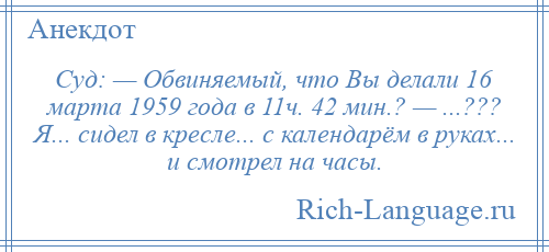 
    Суд: — Обвиняемый, что Вы делали 16 марта 1959 года в 11ч. 42 мин.? — ...??? Я... сидел в кресле... с календарём в руках... и смотрел на часы.