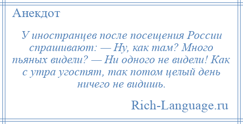
    У иностранцев после посещения России спрашивают: — Ну, как там? Много пьяных видели? — Ни одного не видели! Как с утра угостят, так потом целый день ничего не видишь.