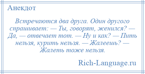 
    Встречаются два друга. Один другого спрашивает: — Ты, говорят, женился? — Да, — отвечает тот. — Ну и как? — Пить нельзя, курить нельзя. — Жалеешь? — Жалеть тоже нельзя.