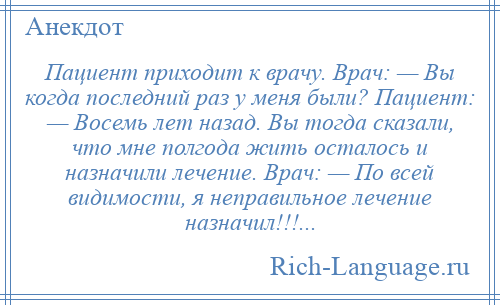 
    Пациент приходит к врачу. Врач: — Вы когда последний раз у меня были? Пациент: — Восемь лет назад. Вы тогда сказали, что мне полгода жить осталось и назначили лечение. Врач: — По всей видимости, я неправильное лечение назначил!!!...