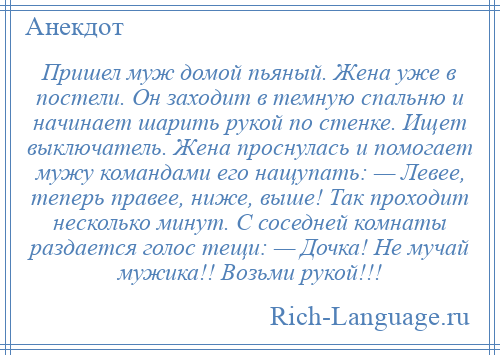 
    Пришел муж домой пьяный. Жена уже в постели. Он заходит в темную спальню и начинает шарить рукой по стенке. Ищет выключатель. Жена проснулась и помогает мужу командами его нащупать: — Левее, теперь правее, ниже, выше! Так проходит несколько минут. С соседней комнаты раздается голос тещи: — Дочка! Не мучай мужика!! Возьми рукой!!!