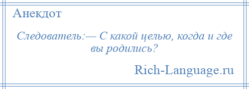 
    Следователь:— С какой целью, когда и где вы родились?