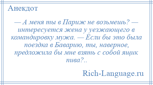 
    — А меня ты в Париж не возьмешь? — интересуется жена у уезжающего в командировку мужа. — Если бы это была поездка в Баварию, ты, наверное, предложила бы мне взять с собой ящик пива?..