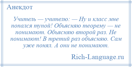 
    Учитель — учителю: — Ну и класс мне попался тупой! Объясняю теорему — не понимают. Объясняю второй раз. Не понимают! В третий раз объясняю. Сам уже понял. А они не понимают.