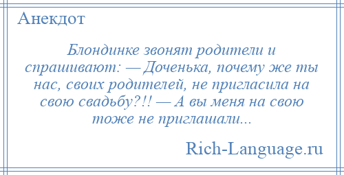 
    Блондинке звонят родители и спрашивают: — Доченька, почему же ты нас, своих родителей, не пригласила на свою свадьбу?!! — А вы меня на свою тоже не приглашали...