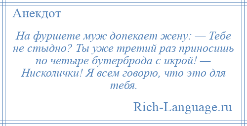 
    На фуршете муж допекает жену: — Тебе не стыдно? Ты уже третий раз приносишь по четыре бутерброда с икрой! — Нисколички! Я всем говорю, что это для тебя.