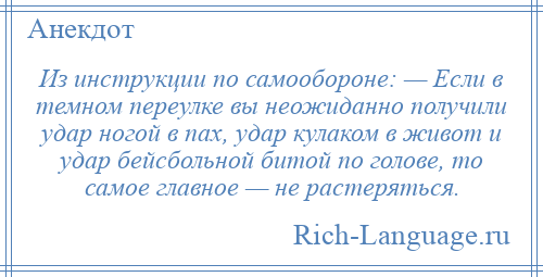 
    Из инструкции по самообороне: — Если в темном переулке вы неожиданно получили удар ногой в пах, удар кулаком в живот и удар бейсбольной битой по голове, то самое главное — не растеряться.
