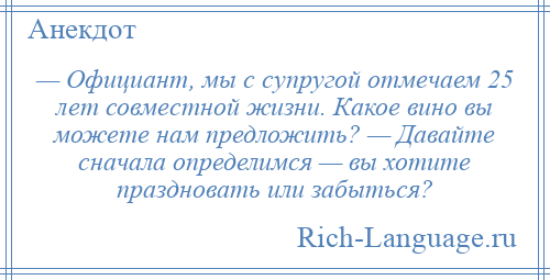 
    — Официант, мы с супругой отмечаем 25 лет совместной жизни. Какое вино вы можете нам предложить? — Давайте сначала определимся — вы хотите праздновать или забыться?