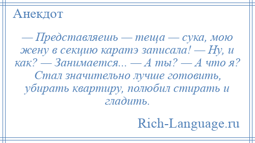 
    — Представляешь — теща — сука, мою жену в секцию каратэ записала! — Ну, и как? — Занимается... — А ты? — А что я? Стал значительно лучше готовить, убирать квартиру, полюбил стирать и гладить.