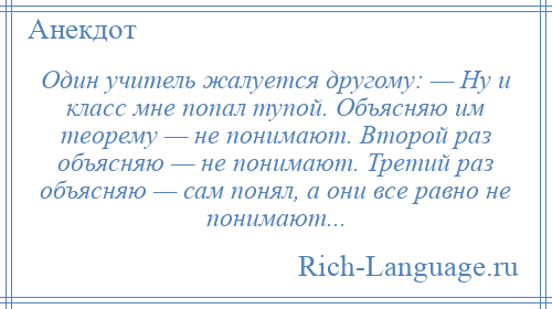 
    Один учитель жалуется другому: — Ну и класс мне попал тупой. Объясняю им теорему — не понимают. Второй раз объясняю — не понимают. Третий раз объясняю — сам понял, а они все равно не понимают...